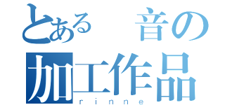 とある凜音の加工作品（ｒｉｎｎｅ）