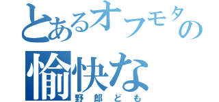 とあるオフモタの愉快な（野郎ども）