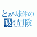 とある球体の吸引冒険（ウルトラスーパーデラックス）