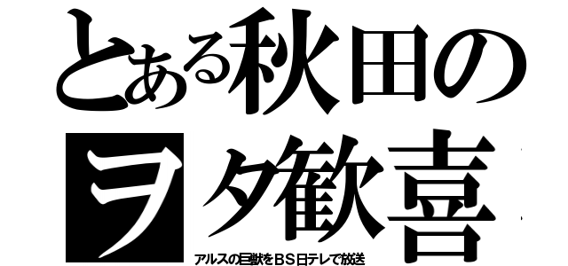 とある秋田のヲタ歓喜（アルスの巨獣をＢＳ日テレで放送）