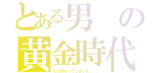 とある男の黄金時代（もう終わってしまった．．．）