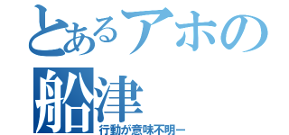 とあるアホの船津（行動が意味不明ー）