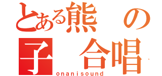 とある熊の子　合唱団（ｏｎａｎｉｓｏｕｎｄ）