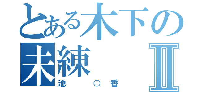 とある木下の未練Ⅱ（池　○香）