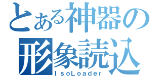 とある神器の形象読込（ＩｓｏＬｏａｄｅｒ）