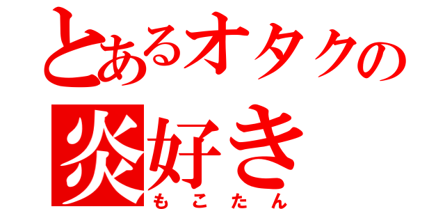 とあるオタクの炎好き（もこたん）