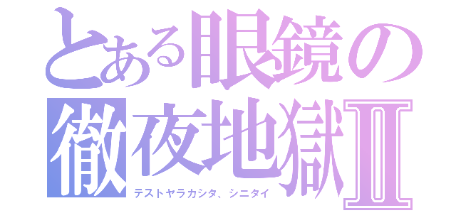 とある眼鏡の徹夜地獄Ⅱ（テストヤラカシタ、シニタイ）