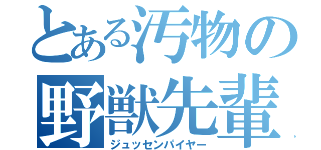 とある汚物の野獣先輩（ジュッセンパイヤー）