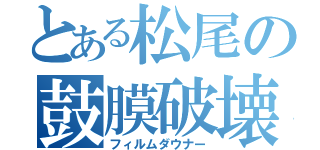 とある松尾の鼓膜破壊（フィルムダウナー）