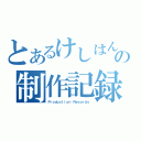 とあるけしはんの制作記録（Ｐｒｏｄｕｃｔｉｏｎ Ｒｅｃｏｒｄｓ）