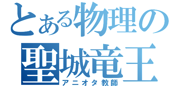 とある物理の聖城竜王（アニオタ教師）