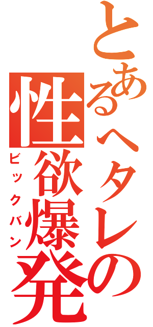 とあるへタレの性欲爆発（ビックバン）