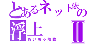 とあるネット依存の浮上Ⅱ（あいちゃ降臨）