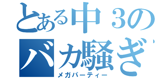 とある中３のバカ騒ぎ（メガパーティー）