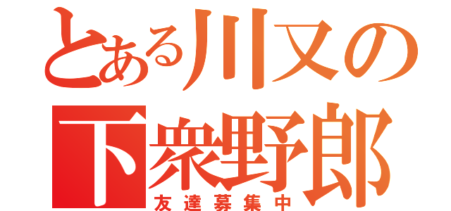 とある川又の下衆野郎（友達募集中）