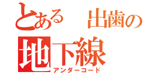 とある 出歯の地下線（アンダーコード）