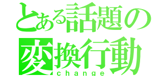 とある話題の変換行動（ｃｈａｎｇｅ）