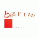 とあるＦＴＺの屌屌（Ｊｅｒｒｙ）