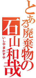 とある廃棄物の石山和哉（いしやまかずや）