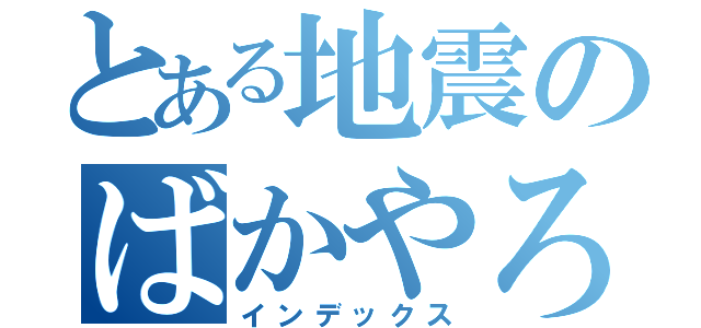 とある地震のばかやろう（インデックス）