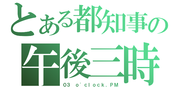 とある都知事の午後三時（０３ ｏ\'ｃｌｏｃｋ．ＰＭ）