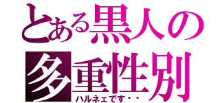 とある黒人の多重性別（ハルネェです♥️）