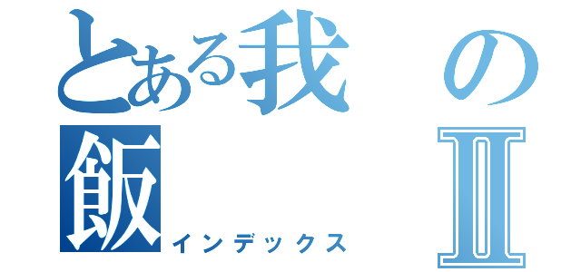 とある我の飯Ⅱ（インデックス）