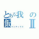 とある我の飯Ⅱ（インデックス）