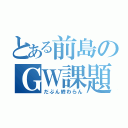 とある前島のＧＷ課題（だぶん終わらん）