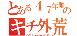 とある４７年齢サギウンコのキチ外荒らしゲーマー（ハンゲーム ｈｅｄｅｙｕｋｉ ４５）