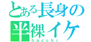 とある長身の半裸イケ男（ｈａｃｃｈｉ）