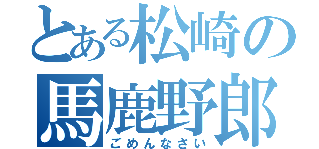 とある松崎の馬鹿野郎（ごめんなさい）