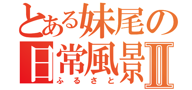 とある妹尾の日常風景Ⅱ（ふるさと）