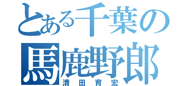 とある千葉の馬鹿野郎（清田育宏）