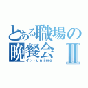 とある職場の晩餐会Ⅱ（イン・ｕｎｉｍｏ）