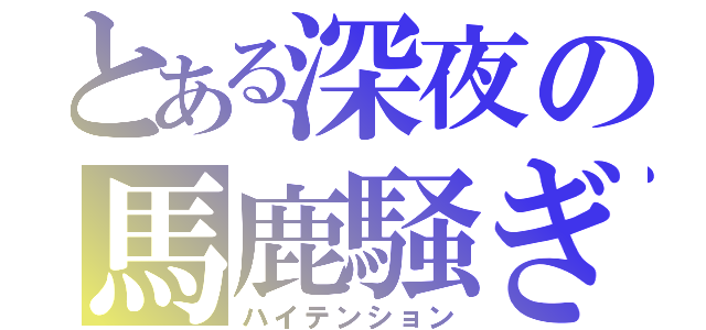 とある深夜の馬鹿騒ぎ（ハイテンション）