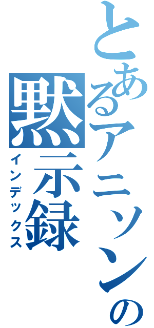 とあるアニソンの黙示録（インデックス）