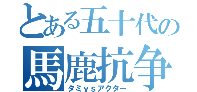 とある五十代の馬鹿抗争（タミｖｓアクター）