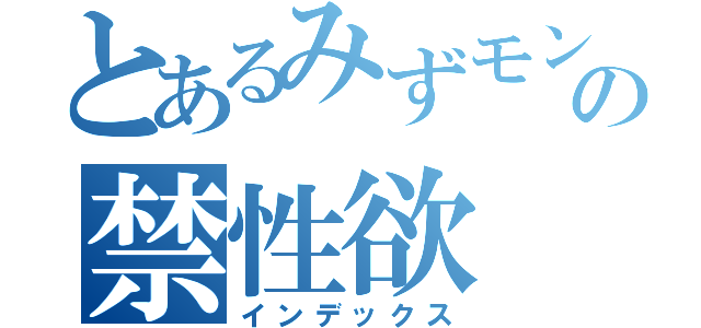 とあるみずモンの禁性欲（インデックス）