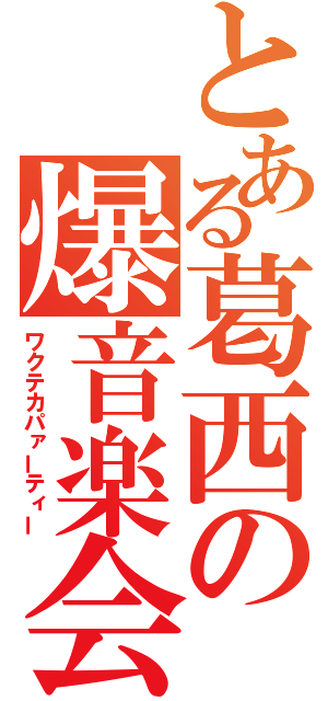 とある葛西の爆音楽会（ワクテカパァーティー）