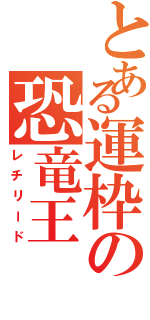 とある運枠の恐竜王（レチリード）