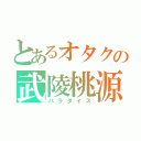 とあるオタクの武陵桃源（パラダイス）