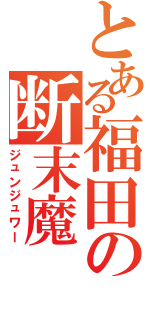 とある福田の断末魔（ジュンジュワー）