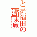 とある福田の断末魔（ジュンジュワー）