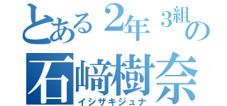 とある２年３組の石﨑樹奈（イシザキジュナ）