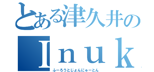 とある津久井のＩｎｕｋｔｉｔｕｔ （ふーろうとじょんにゅーとん）