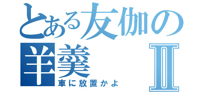 とある友伽の羊羹Ⅱ（車に放置かよ）