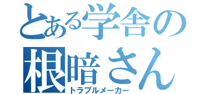 とある学舎の根暗さん（トラブルメーカー）