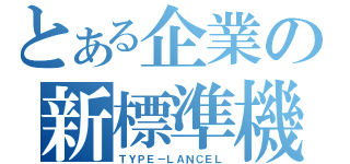 とある企業の新標準機（ＴＹＰＥ－ＬＡＮＣＥＬ）