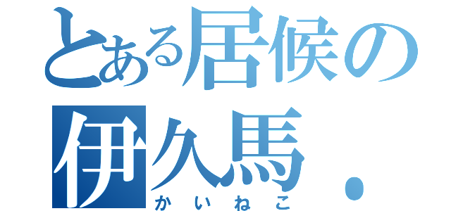 とある居候の伊久馬．Ｆ（かいねこ）